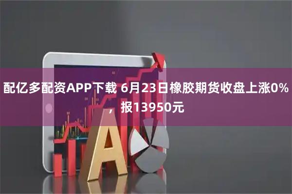 配亿多配资APP下载 6月23日橡胶期货收盘上涨0%，报13950元