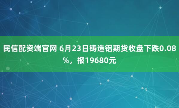 民信配资端官网 6月23日铸造铝期货收盘下跌0.08%，报19680元