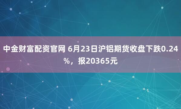 中金财富配资官网 6月23日沪铝期货收盘下跌0.24%，报20365元