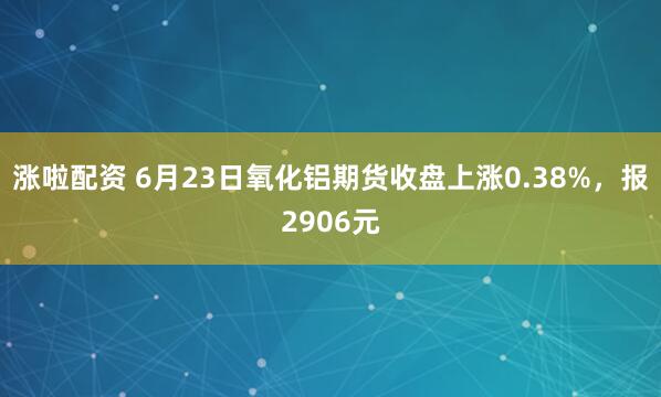 涨啦配资 6月23日氧化铝期货收盘上涨0.38%，报2906元