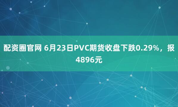 配资圈官网 6月23日PVC期货收盘下跌0.29%，报4896元