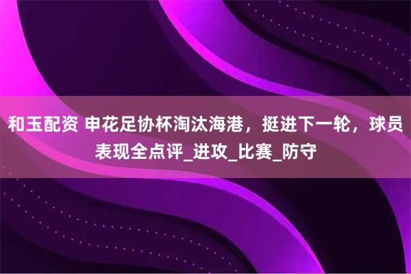 和玉配资 申花足协杯淘汰海港,挺进下一轮,球员表现全点评_进攻_比赛_防守