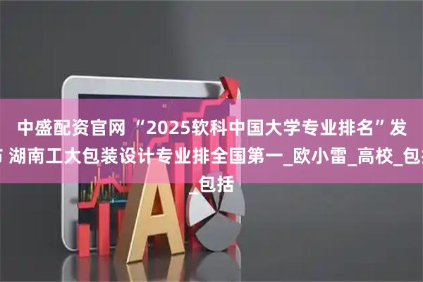 中盛配资官网 “2025软科中国大学专业排名”发布 湖南工大包装设计专业排全国第一_欧小雷_高校_包括