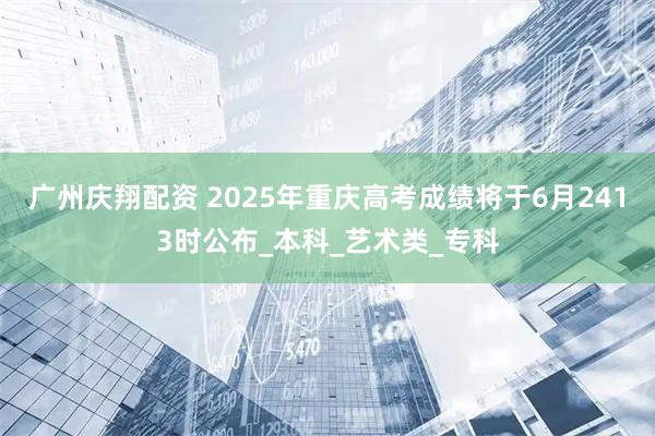 广州庆翔配资 2025年重庆高考成绩将于6月2413时公布_本科_艺术类_专科