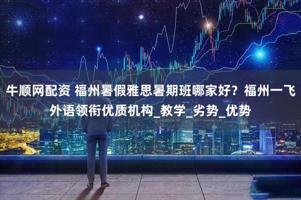 牛顺网配资 福州暑假雅思暑期班哪家好？福州一飞外语领衔优质机构_教学_劣势_优势
