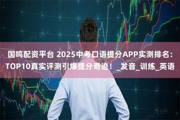 国鸣配资平台 2025中考口语提分APP实测排名：TOP10真实评测引爆提分奇迹！_发音_训练_英语