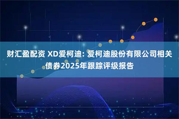 财汇盈配资 XD爱柯迪: 爱柯迪股份有限公司相关债券2025年跟踪评级报告