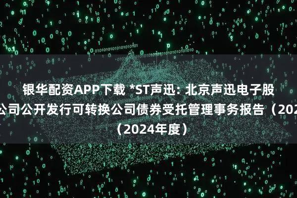 银华配资APP下载 *ST声迅: 北京声迅电子股份有限公司公开发行可转换公司债券受托管理事务报告（2024年度）
