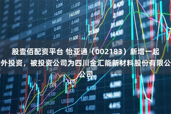 股壹佰配资平台 怡亚通（002183）新增一起对外投资，被投资公司为四川金汇能新材料股份有限公司