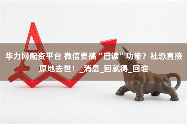 华力网配资平台 微信要搞“已读”功能？社恐直接原地去世！_消息_回就得_回谁