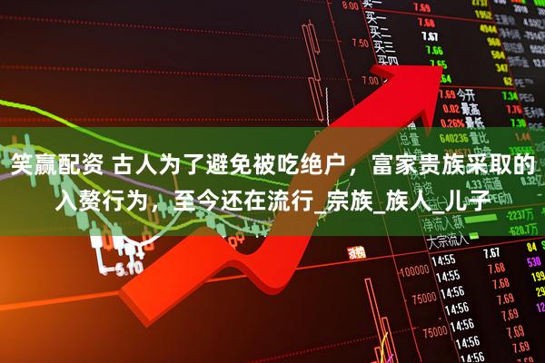 笑赢配资 古人为了避免被吃绝户，富家贵族采取的入赘行为，至今还在流行_宗族_族人_儿子