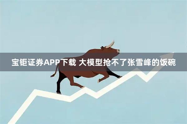 宝钜证券APP下载 大模型抢不了张雪峰的饭碗