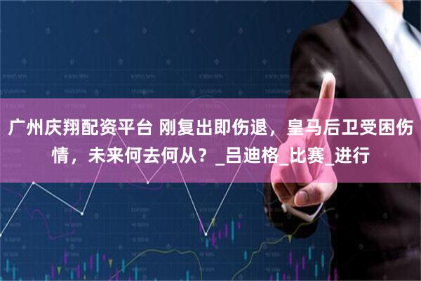 广州庆翔配资平台 刚复出即伤退，皇马后卫受困伤情，未来何去何从？_吕迪格_比赛_进行