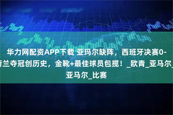 华力网配资APP下载 亚玛尔缺阵,西班牙决赛0-1!荷兰夺冠创历史,金靴+最佳球员包揽!_欧青_亚马尔_比赛