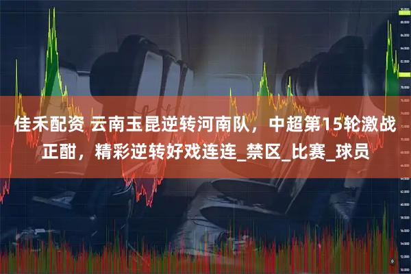 佳禾配资 云南玉昆逆转河南队，中超第15轮激战正酣，精彩逆转好戏连连_禁区_比赛_球员