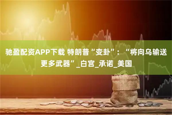 驰盈配资APP下载 特朗普“变卦”：“将向乌输送更多武器”_白宫_承诺_美国