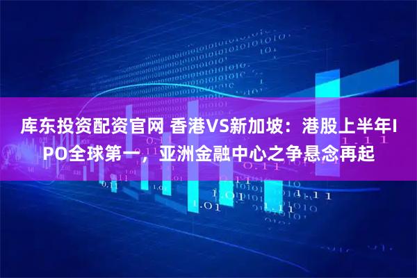 库东投资配资官网 香港VS新加坡：港股上半年IPO全球第一，亚洲金融中心之争悬念再起