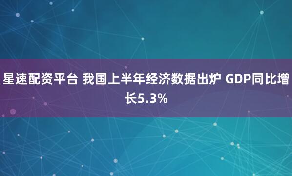 星速配资平台 我国上半年经济数据出炉 GDP同比增长5.3%