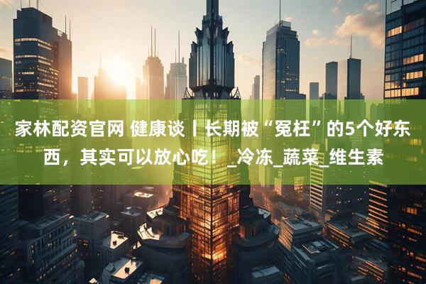 家林配资官网 健康谈丨长期被“冤枉”的5个好东西，其实可以放心吃！_冷冻_蔬菜_维生素