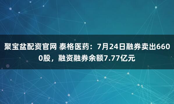 聚宝盆配资官网 泰格医药:7月24日融券卖出6600股,融资融券余额7.77亿元