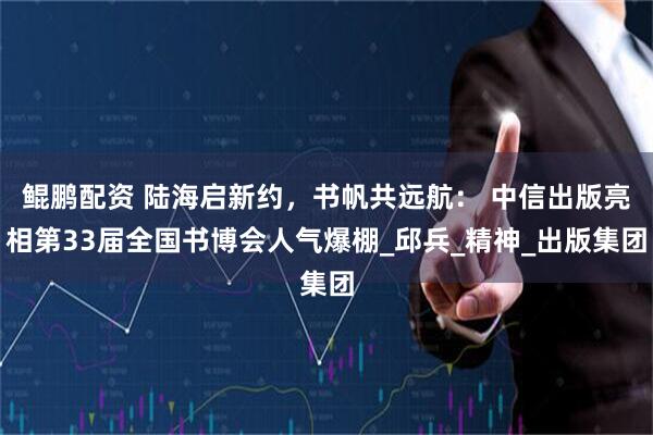 鲲鹏配资 陆海启新约，书帆共远航： 中信出版亮相第33届全国书博会人气爆棚_邱兵_精神_出版集团