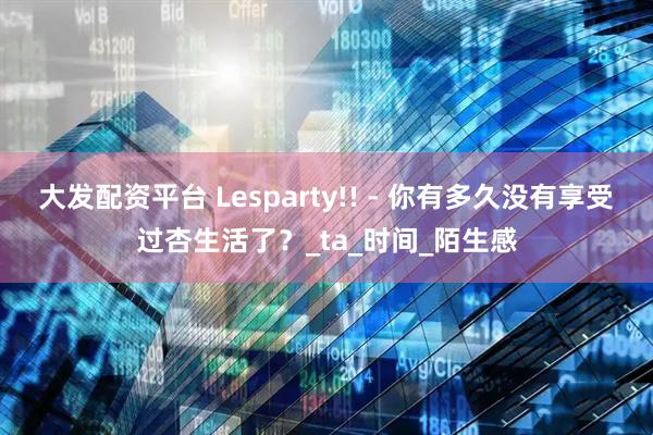 大发配资平台 Lesparty!! - 你有多久没有享受过杏生活了？_ta_时间_陌生感