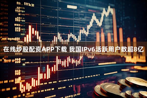 在线炒股配资APP下载 我国IPv6活跃用户数超8亿