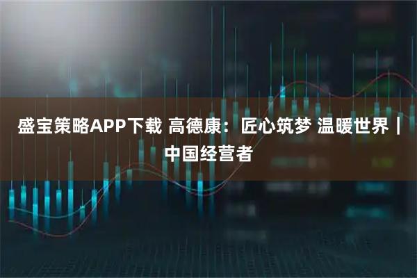 盛宝策略APP下载 高德康：匠心筑梦 温暖世界｜中国经营者