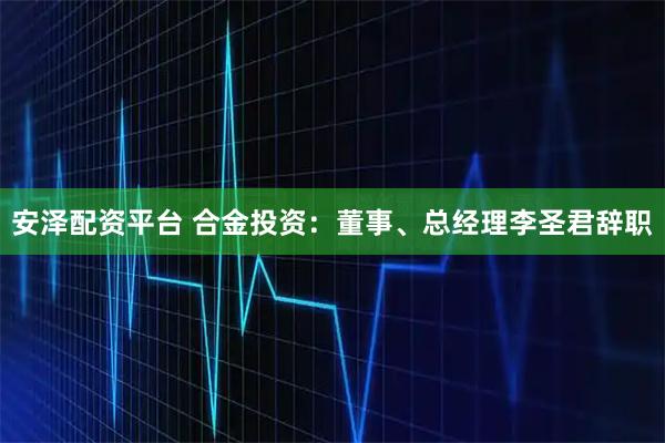 安泽配资平台 合金投资：董事、总经理李圣君辞职