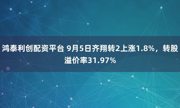 鸿泰利创配资平台 9月5日齐翔转2上涨1.8%，转股溢价率31.97%