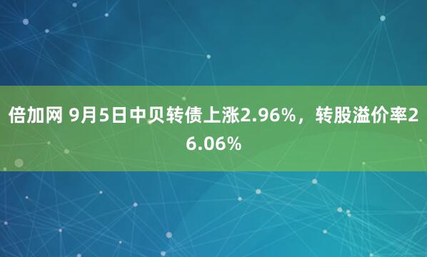 倍加网 9月5日中贝转债上涨2.96%，转股溢价率26.06%
