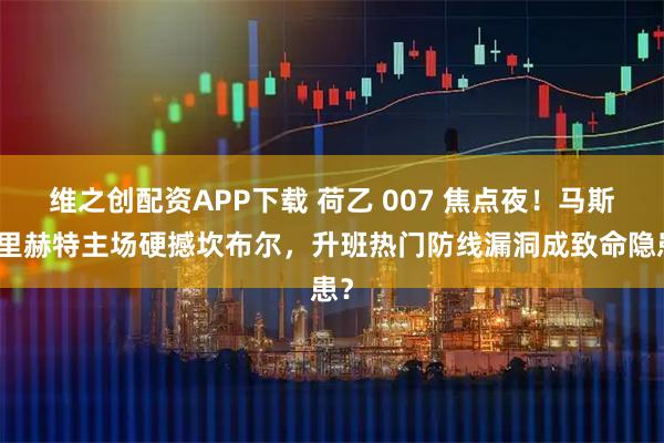 维之创配资APP下载 荷乙 007 焦点夜！马斯特里赫特主场硬撼坎布尔，升班热门防线漏洞成致命隐患？