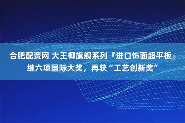 合肥配资网 大王椰旗舰系列『进口饰面超平板』继六项国际大奖，再获“工艺创新奖”