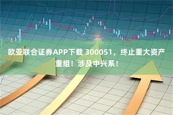 欧亚联合证券APP下载 300051，终止重大资产重组！涉及中兴系！