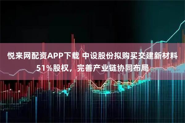 悦来网配资APP下载 中设股份拟购买交建新材料51%股权，完善产业链协同布局