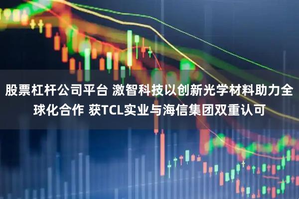 股票杠杆公司平台 激智科技以创新光学材料助力全球化合作 获TCL实业与海信集团双重认可
