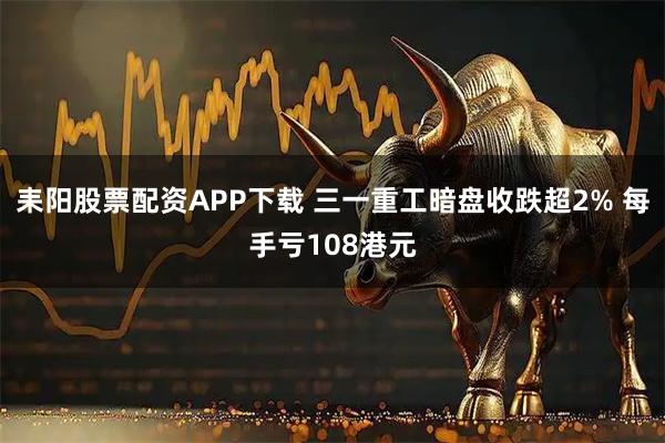 耒阳股票配资APP下载 三一重工暗盘收跌超2% 每手亏108港元