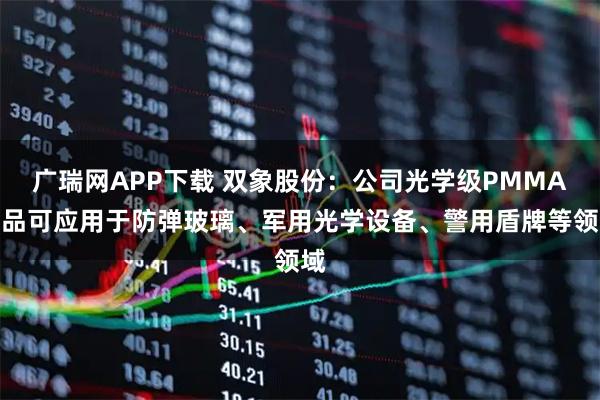 广瑞网APP下载 双象股份：公司光学级PMMA产品可应用于防弹玻璃、军用光学设备、警用盾牌等领域