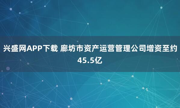 兴盛网APP下载 廊坊市资产运营管理公司增资至约45.5亿