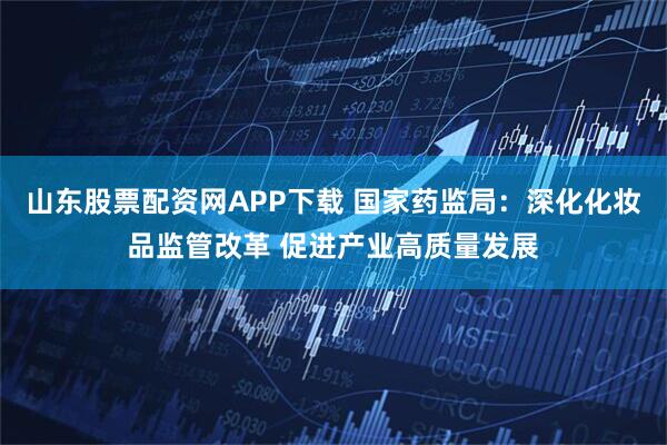 山东股票配资网APP下载 国家药监局:深化化妆品监管改革 促进产业高质量发展