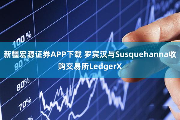 新疆宏源证券APP下载 罗宾汉与Susquehanna收购交易所LedgerX