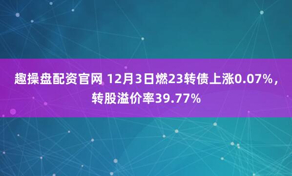 趣操盘配资官网 12月3日燃23转债上涨0.07%,转股溢价率39.77%