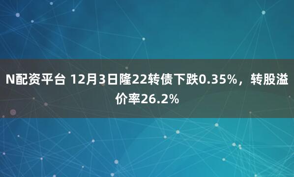 N配资平台 12月3日隆22转债下跌0.35%，转股溢价率26.2%