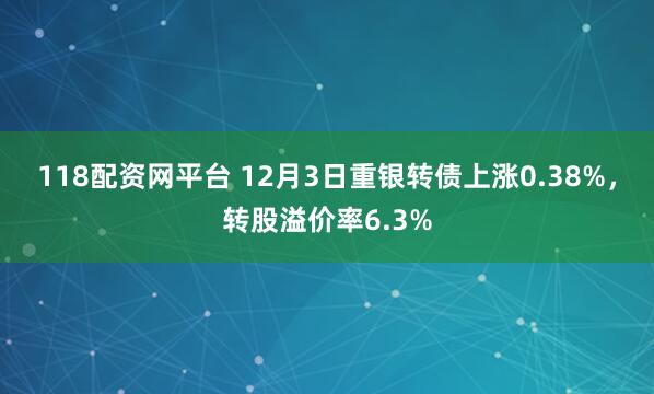 118配资网平台 12月3日重银转债上涨0.38%,转股溢价率6.3%